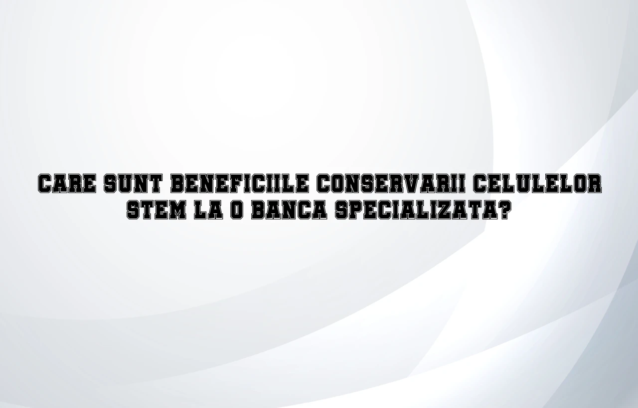 Care sunt beneficiile conservarii celulelor stem la o banca specializata?